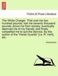 The White Charger. That Cost Me Two Hundred Pounds; Lost Me Seventy Thousand Pounds; Drove Me from Society; Eventually Deprived Me of My Friends; And Finally Compelled Me to Quit the Service. by the Author of the Horse Guards [I.E. R. Hort], Etc.