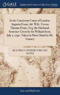 In the Consistory Court of London. Augusta Evans, the Wife, Versus Thomas Evans, Esq. the Husband. Sentence Given by Sir William Scott, July 2, 1790. Taken in Short Hand by Mr. Gurney