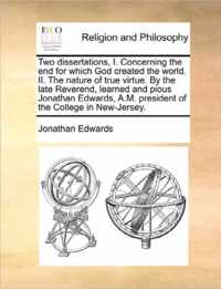 Two Dissertations, I. Concerning the End for Which God Created the World. II. the Nature of True Virtue. by the Late Reverend, Learned and Pious Jonathan Edwards, A.M. President of the College in New-Jersey.