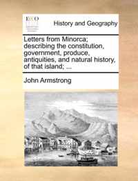 Letters from Minorca; Describing the Constitution, Government, Produce, Antiquities, and Natural History, of That Island; ...