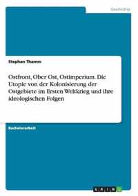 Ostfront, Ober Ost, Ostimperium. Die Utopie von der Kolonisierung der Ostgebiete im Ersten Weltkrieg und ihre ideologischen Folgen