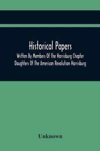 Historical Papers; Written By Members Of The Harrisburg Chapter Daughters Of The American Revolution Harrisburg, Pennsylvania And Read At The Regular Chapter Meetings From The Organization Of The Chapter, May 19, 1894, To February 22, 1904