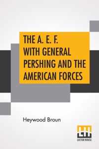 The A. E. F. With General Pershing And The American Forces