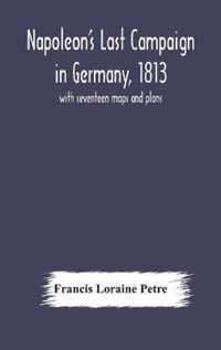 Napoleon's Last Campaign in Germany, 1813; with seventeen maps and plans