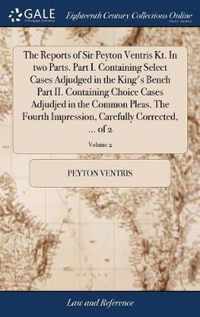 The Reports of Sir Peyton Ventris Kt. In two Parts. Part I. Containing Select Cases Adjudged in the King's Bench Part II. Containing Choice Cases Adjudjed in the Common Pleas. The Fourth Impression, Carefully Corrected, ... of 2; Volume 2