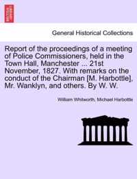 Report of the Proceedings of a Meeting of Police Commissioners, Held in the Town Hall, Manchester ... 21st November, 1827. with Remarks on the Conduct of the Chairman [M. Harbottle], Mr. Wanklyn, and Others. by W. W.