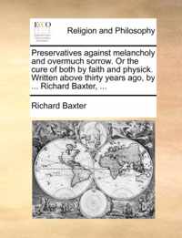 Preservatives Against Melancholy and Overmuch Sorrow. or the Cure of Both by Faith and Physick. Written Above Thirty Years Ago, by ... Richard Baxter, ...