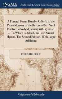 A Funeral Poem, Humbly Offer'd to the Pious Memory of the Reverend Mr. Saml Pomfret, who dy'd January 11th, 1721/22, ... To Which is Added, his Late Annual Hymns. The Second Edition, With Large Additions