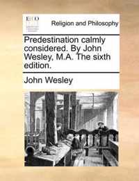 Predestination Calmly Considered. by John Wesley, M.A. the Sixth Edition.