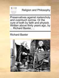 Preservatives Against Melancholy and Overmuch Sorrow. or the Cure of Both by Faith and Physick. Written Above Thirty Years Ago, by ... Richard Baxter, ...