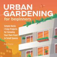 Urban Gardening for Beginners: Simple Hacks and Easy Projects for Growing Your Own Food in Small Spaces