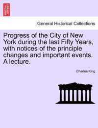 Progress of the City of New York During the Last Fifty Years, with Notices of the Principle Changes and Important Events. a Lecture.