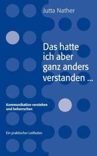 Das hatte ich aber ganz anders verstanden...: Kommunikation verstehen und beherrschen - Ein praktischer Leitfaden