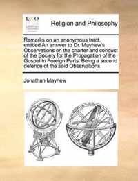 Remarks on an Anonymous Tract, Entitled an Answer to Dr. Mayhew's Observations on the Charter and Conduct of the Society for the Propagation of the Gospel in Foreign Parts. Being a Second Defence of the Said Observations