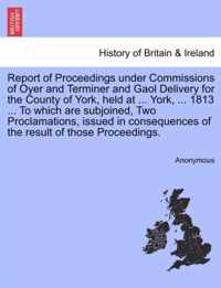 Report of Proceedings Under Commissions of Oyer and Terminer and Gaol Delivery for the County of York, Held at ... York, ... 1813 ... to Which Are Subjoined, Two Proclamations, Issued in Consequences of the Result of Those Proceedings.