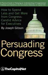 Persuading Congress: A Practical Guide to Parlaying an Understanding of Congressional Folkways and Dynamics into Successful Advocacy on Capitol Hill: How to Spend Less and Get More from Congress