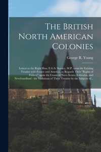 The British North American Colonies [microform]: Letters to the Right Hon. E.G.S. Stanley, M.P. Upon the Existing Treaties With France and America, as Regards Their rights of Fishery Upon the Coasts of Nova Scotia, Labrador, and Newfoundland