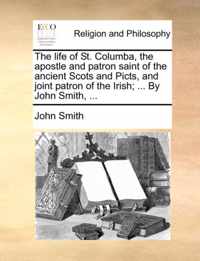 The Life of St. Columba, the Apostle and Patron Saint of the Ancient Scots and Picts, and Joint Patron of the Irish; ... by John Smith, ...