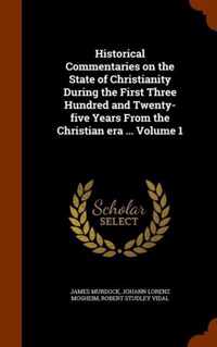 Historical Commentaries on the State of Christianity During the First Three Hundred and Twenty-Five Years from the Christian Era ... Volume 1