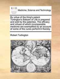 By Virtue of the King's Patent Turlington's Balsam of Life Is Prepared and Sold by the Patentee, the Efficacy and Virtues of Which Incomparable Medicine Are Exemplified by an Account of Some of the Cures Perform'd Thereby