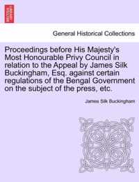 Proceedings Before His Majesty's Most Honourable Privy Council in Relation to the Appeal by James Silk Buckingham, Esq. Against Certain Regulations of the Bengal Government on the Subject of the Press, Etc.