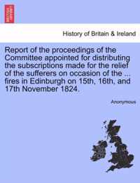 Report of the Proceedings of the Committee Appointed for Distributing the Subscriptions Made for the Relief of the Sufferers on Occasion of the ... Fires in Edinburgh on 15th, 16th, and 17th November 1824.