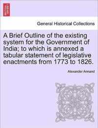 A Brief Outline of the Existing System for the Government of India; To Which Is Annexed a Tabular Statement of Legislative Enactments from 1773 to 1826.