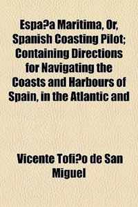 Espa a Maritima, Or, Spanish Coasting Pilot; Containing Directions for Navigating the Coasts and Harbours of Spain, in the Atlantic and Mediterranean, with the Balearic Islands and Coast of Portugal Illustrated with Charts and Plans