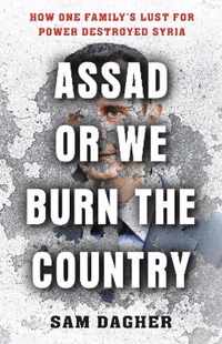 Assad or We Burn the Country How One Family's Lust for Power Destroyed Syria