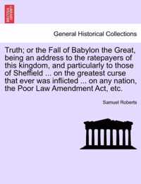 Truth; Or the Fall of Babylon the Great, Being an Address to the Ratepayers of This Kingdom, and Particularly to Those of Sheffield ... on the Greatest Curse That Ever Was Inflicted ... on Any Nation, the Poor Law Amendment Act, Etc.