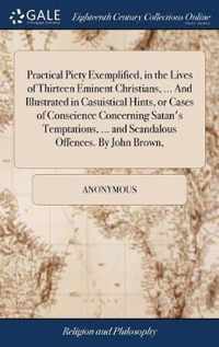 Practical Piety Exemplified, in the Lives of Thirteen Eminent Christians, ... And Illustrated in Casuistical Hints, or Cases of Conscience Concerning Satan's Temptations, ... and Scandalous Offences. By John Brown,