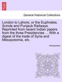 London to Lahore; Or the Euphrates, Scinde and Punjaub Railways. Reprinted from Recent Indian Papers from the Three Presidencies ... with a Digest of the Trade of Syria and Mesopotomia, Etc.
