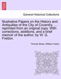 Illustrative Papers on the History and Antiquities of the City of Coventry, ... Reprinted from an Original Copy. with Corrections, Additions, and a Brief Memoir of the Author, by W. G. Fretton.