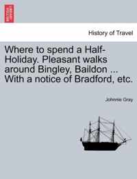 Where to Spend a Half-Holiday. Pleasant Walks Around Bingley, Baildon ... with a Notice of Bradford, Etc.