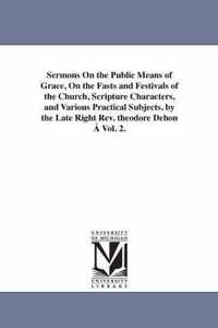 Sermons On the Public Means of Grace, On the Fasts and Festivals of the Church, Scripture Characters, and Various Practical Subjects. by the Late Right Rev. theodore Dehon A Vol. 2.