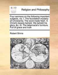 Four Sermons on the Following Important Subjects, Viz. I. the Foundation-Mystery of Christianity. the Word Made Flesh. II. Christ's Beauty Beheld. We Beheld His Glory, &C. III. the Tabernacle's Furniture. Full of Grace and Truth