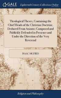 Theological Theses, Containing the Chief Heads of the Christian Doctrine, Deduced From Axioms; Composed and Publickly Defended in Presence and Under the Direction of the Very Reverend