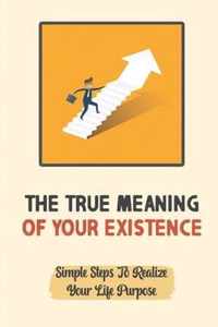 The True Meaning Of Your Existence: Simple Steps To Realize Your Life Purpose