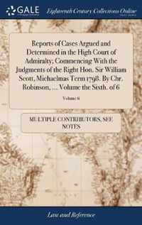 Reports of Cases Argued and Determined in the High Court of Admiralty; Commencing With the Judgments of the Right Hon. Sir William Scott, Michaelmas Term 1798. By Chr. Robinson, ... Volume the Sixth. of 6; Volume 6