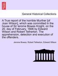 A True Report of the Horrible Murther [Of Joan Wilson], Which Was Committed in the House of Sir Ierome Bowes Knight, on the 20. Day of February. 1606 by Edward Wilson and Robert Tetherton. the Apprehension, Detection and Execution of the Offenders.