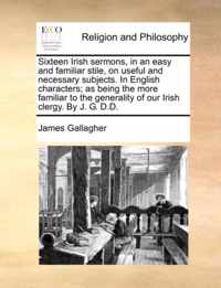 Sixteen Irish Sermons, in an Easy and Familiar Stile, on Useful and Necessary Subjects. in English Characters; As Being the More Familiar to the Generality of Our Irish Clergy. by J. G. D.D.