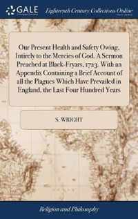 Our Present Health and Safety Owing, Intirely to the Mercies of God. A Sermon Preached at Black-Fryars, 1723. With an Appendix Containing a Brief Account of all the Plagues Which Have Prevailed in England, the Last Four Hundred Years