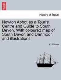 Newton Abbot as a Tourist Centre and Guide to South Devon. with Coloured Map of South Devon and Dartmoor, and Illustrations.