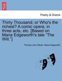 Thirty Thousand; Or Who's the Richest? a Comic Opera, in Three Acts, Etc. [Based on Maria Edgeworth's Tale The Will. ]