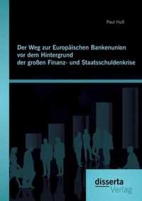 Der Weg zur Europaischen Bankenunion vor dem Hintergrund der grossen Finanz- und Staatsschuldenkrise