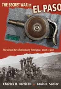 The Secret War in El Paso: Mexican Revolutionary Intrigue, 1906-1920