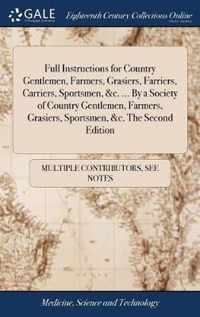 Full Instructions for Country Gentlemen, Farmers, Grasiers, Farriers, Carriers, Sportsmen, &c. ... By a Society of Country Gentlemen, Farmers, Grasiers, Sportsmen, &c. The Second Edition