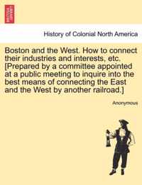 Boston and the West. How to Connect Their Industries and Interests, Etc. [prepared by a Committee Appointed at a Public Meeting to Inquire Into the Best Means of Connecting the East and the West by Another Railroad.]