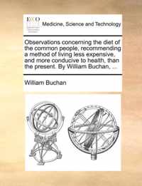 Observations Concerning the Diet of the Common People, Recommending a Method of Living Less Expensive, and More Conducive to Health, Than the Present. by William Buchan, ...