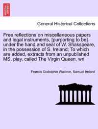 Free Reflections on Miscellaneous Papers and Legal Instruments, [Purporting to Be] Under the Hand and Seal of W. Shakspeare, in the Possession of S. Ireland; To Which Are Added, Extracts from an Unpublished Ms. Play, Called the Virgin Queen, Wri